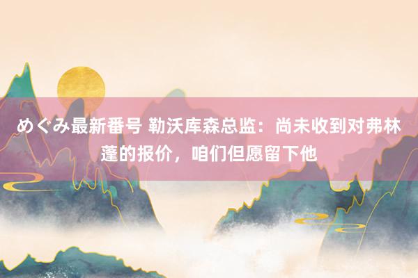 めぐみ最新番号 勒沃库森总监：尚未收到对弗林蓬的报价，咱们但愿留下他