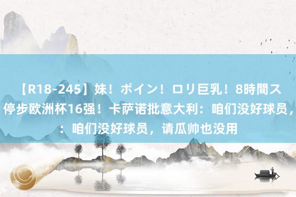 【R18-245】妹！ボイン！ロリ巨乳！8時間スペシャル32人 停步欧洲杯16强！卡萨诺批意大利：咱们没好球员，请瓜帅也没用