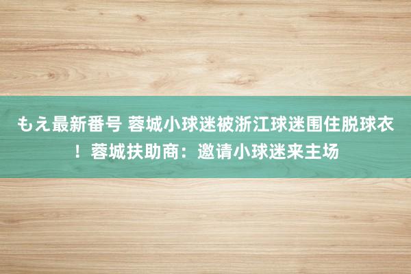 もえ最新番号 蓉城小球迷被浙江球迷围住脱球衣！蓉城扶助商：邀请小球迷来主场