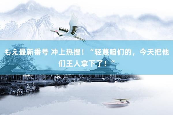 もえ最新番号 冲上热搜！“轻蔑咱们的，今天把他们王人拿下了！”