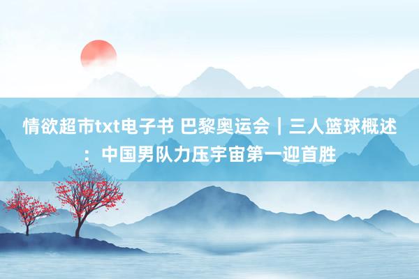 情欲超市txt电子书 巴黎奥运会｜三人篮球概述：中国男队力压宇宙第一迎首胜