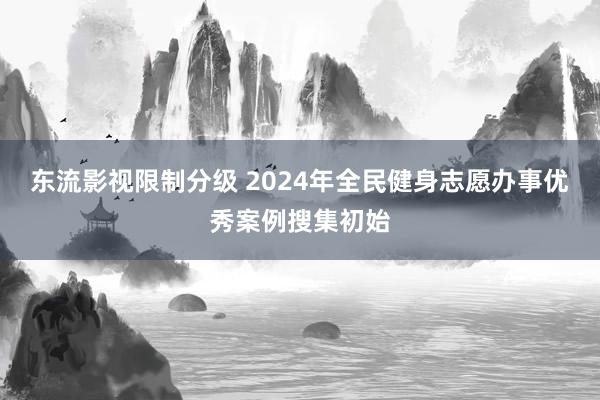 东流影视限制分级 2024年全民健身志愿办事优秀案例搜集初始