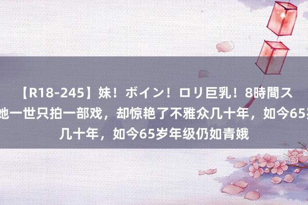 【R18-245】妹！ボイン！ロリ巨乳！8時間スペシャル32人 她一世只拍一部戏，却惊艳了不雅众几十年，如今65岁年级仍如青娥