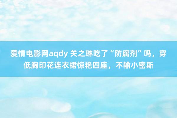 爱情电影网aqdy 关之琳吃了“防腐剂”吗，穿低胸印花连衣裙惊艳四座，不输小密斯