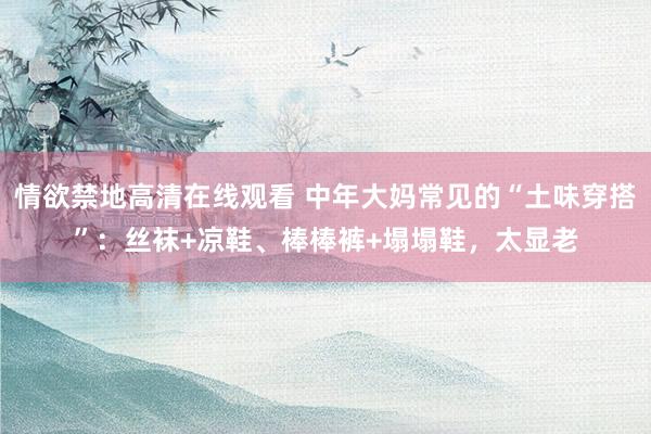 情欲禁地高清在线观看 中年大妈常见的“土味穿搭”：丝袜+凉鞋、棒棒裤+塌塌鞋，太显老