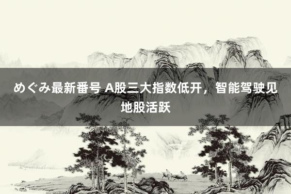 めぐみ最新番号 A股三大指数低开，智能驾驶见地股活跃