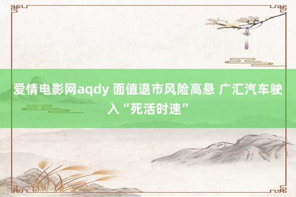 爱情电影网aqdy 面值退市风险高悬 广汇汽车驶入“死活时速”