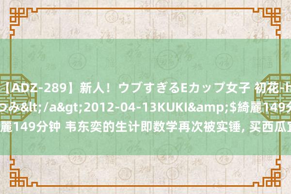 【ADZ-289】新人！ウブすぎるEカップ女子 初花-hatsuhana- なつみ</a>2012-04-13KUKI&$綺麗149分钟 韦东奕的生计即数学再次被实锤， 买西瓜宜小不宜大， 引网友共识
