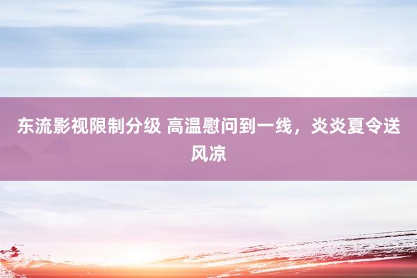 东流影视限制分级 高温慰问到一线，炎炎夏令送风凉