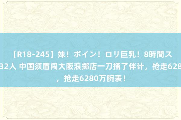 【R18-245】妹！ボイン！ロリ巨乳！8時間スペシャル32人 中国须眉闯大阪浪掷店一刀捅了伴计，抢走6280万腕表！