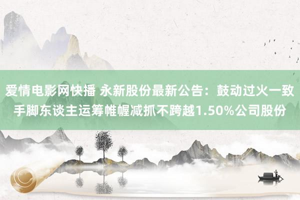 爱情电影网快播 永新股份最新公告：鼓动过火一致手脚东谈主运筹帷幄减抓不跨越1.50%公司股份