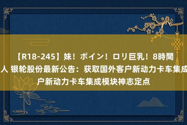 【R18-245】妹！ボイン！ロリ巨乳！8時間スペシャル32人 银轮股份最新公告：获取国外客户新动力卡车集成模块神志定点