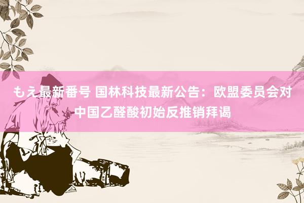 もえ最新番号 国林科技最新公告：欧盟委员会对中国乙醛酸初始反推销拜谒