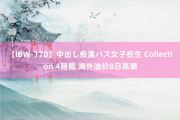 【IBW-170】中出し痴漢バス女子校生 Collection 4時間 海外油价8日高潮