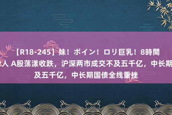【R18-245】妹！ボイン！ロリ巨乳！8時間スペシャル32人 A股荡漾收跌，沪深两市成交不及五千亿，中长期国债全线重挫