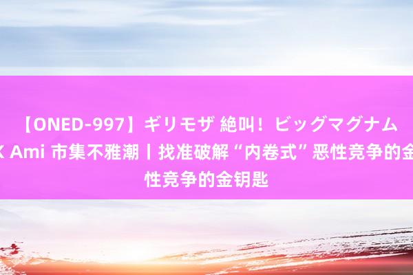 【ONED-997】ギリモザ 絶叫！ビッグマグナムFUCK Ami 市集不雅潮丨找准破解“内卷式”恶性竞争的金钥匙