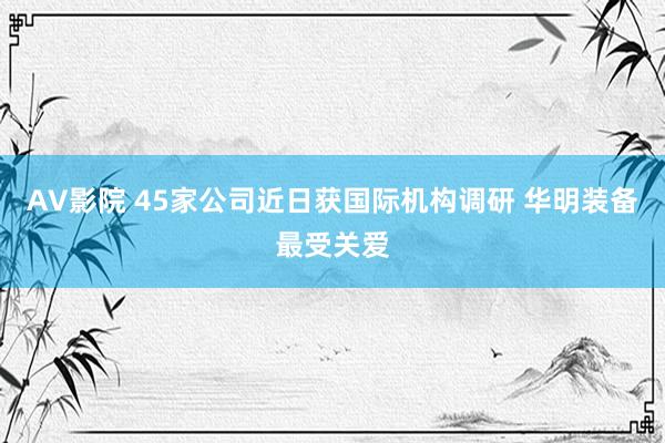 AV影院 45家公司近日获国际机构调研 华明装备最受关爱