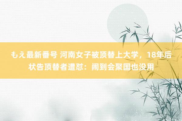 もえ最新番号 河南女子被顶替上大学，18年后状告顶替者遭怼：闹到会聚国也没用