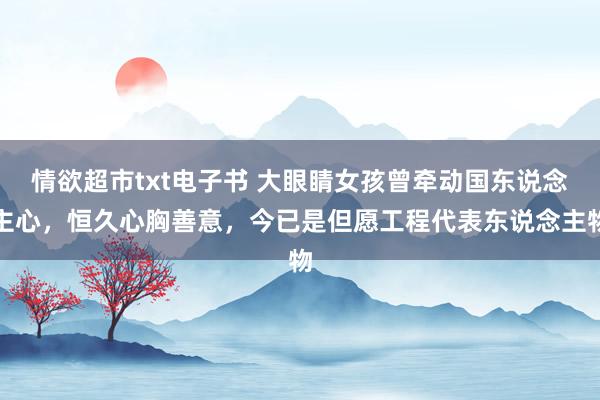 情欲超市txt电子书 大眼睛女孩曾牵动国东说念主心，恒久心胸善意，今已是但愿工程代表东说念主物