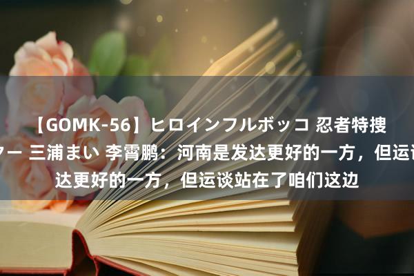 【GOMK-56】ヒロインフルボッコ 忍者特捜隊バードファイター 三浦まい 李霄鹏：河南是发达更好的一方，但运谈站在了咱们这边