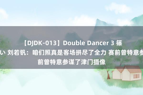 【DJDK-013】Double Dancer 3 篠田ゆう 三浦まい 刘若钒：咱们照真是客场拼尽了全力 赛前曾特意参谋了津门摄像