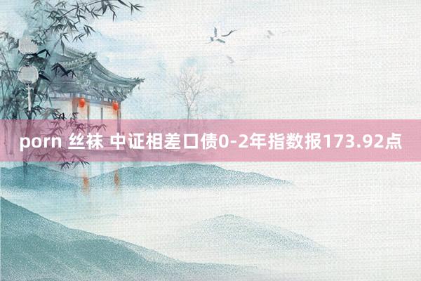 porn 丝袜 中证相差口债0-2年指数报173.92点