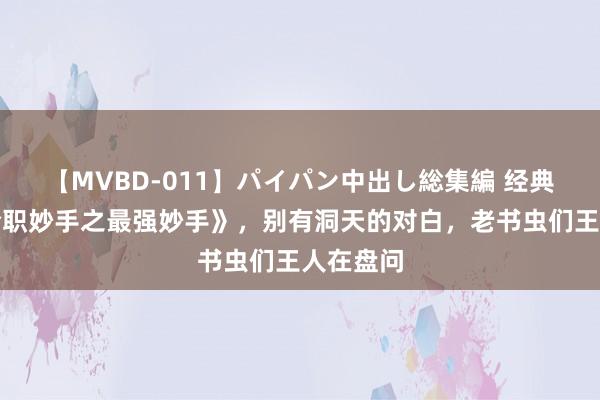 【MVBD-011】パイパン中出し総集編 经典巨作《全职妙手之最强妙手》，别有洞天的对白，老书虫们王人在盘问