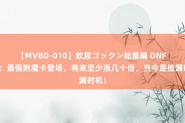 【MVBD-010】飲尿ゴックン総集編 DNF 手游：最强附魔卡登场，将来至少涨几十倍，当今是捡漏时机！