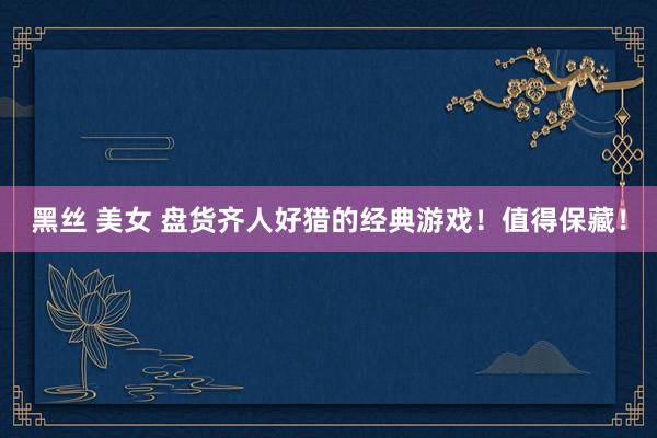 黑丝 美女 盘货齐人好猎的经典游戏！值得保藏！