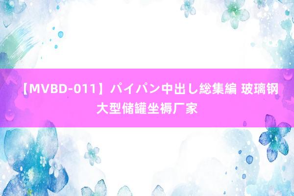 【MVBD-011】パイパン中出し総集編 玻璃钢大型储罐坐褥厂家