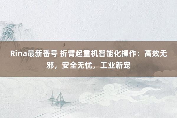 Rina最新番号 折臂起重机智能化操作：高效无邪，安全无忧，工业新宠