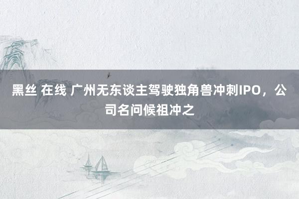 黑丝 在线 广州无东谈主驾驶独角兽冲刺IPO，公司名问候祖冲之