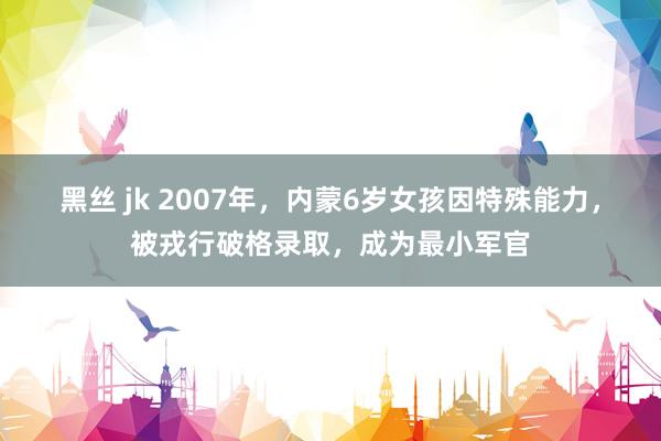黑丝 jk 2007年，内蒙6岁女孩因特殊能力，被戎行破格录取，成为最小军官