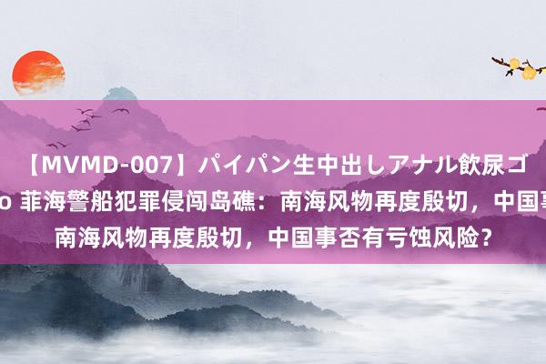 【MVMD-007】パイパン生中出しアナル飲尿ゴックンFUCK rico 菲海警船犯罪侵闯岛礁：南海风物再度殷切，中国事否有亏蚀风险？