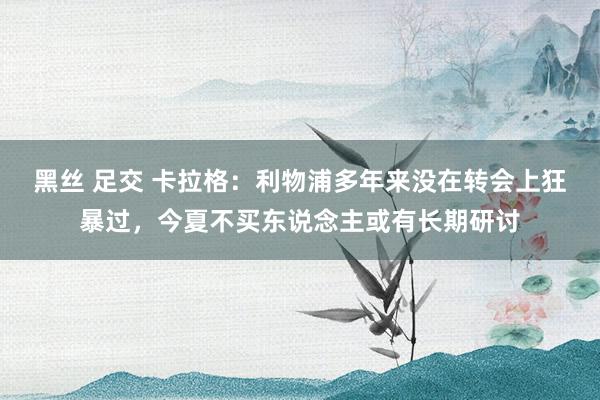 黑丝 足交 卡拉格：利物浦多年来没在转会上狂暴过，今夏不买东说念主或有长期研讨