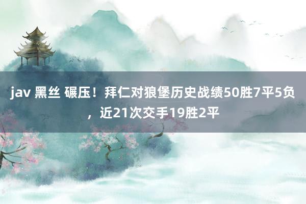 jav 黑丝 碾压！拜仁对狼堡历史战绩50胜7平5负，近21次交手19胜2平