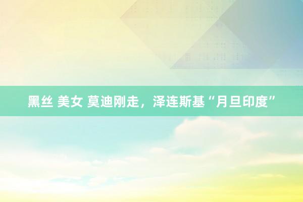 黑丝 美女 莫迪刚走，泽连斯基“月旦印度”