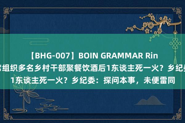 【BHG-007】BOIN GRAMMAR Rina 山西一乡东谈主大主席组织多名乡村干部聚餐饮酒后1东谈主死一火？乡纪委：探问本事，未便雷同