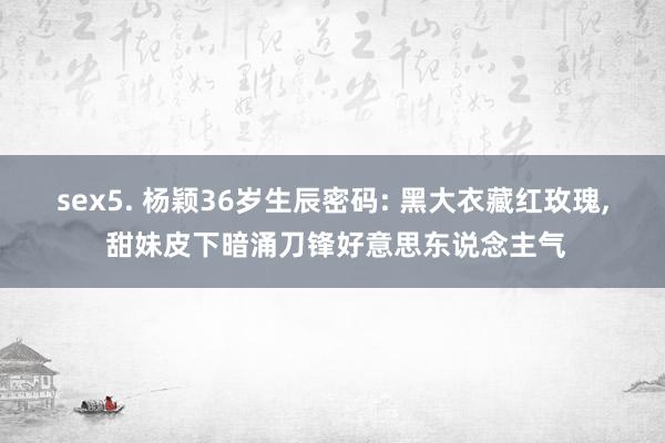 sex5. 杨颖36岁生辰密码: 黑大衣藏红玫瑰， 甜妹皮下暗涌刀锋好意思东说念主气
