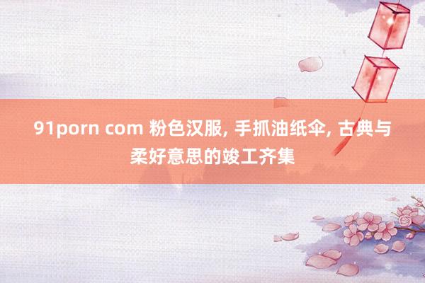 91porn com 粉色汉服， 手抓油纸伞， 古典与柔好意思的竣工齐集