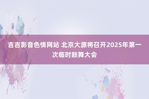 吉吉影音色情网站 北京大源将召开2025年第一次临时鼓舞大会