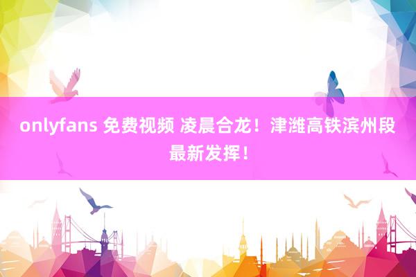 onlyfans 免费视频 凌晨合龙！津潍高铁滨州段最新发挥！