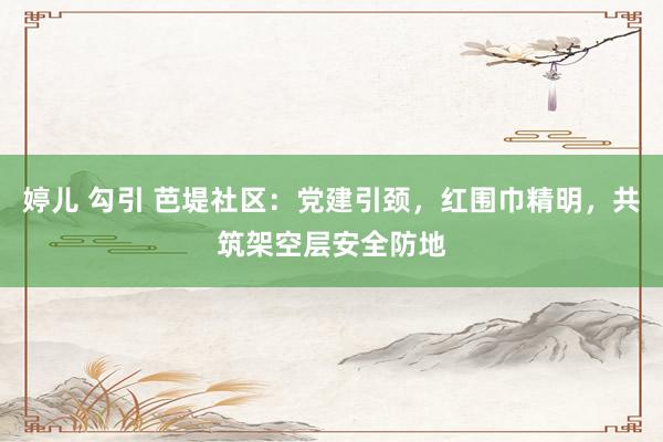 婷儿 勾引 芭堤社区：党建引颈，红围巾精明，共筑架空层安全防地