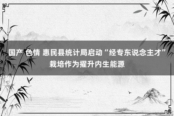 国产 色情 惠民县统计局启动“经专东说念主才”栽培作为擢升内生能源