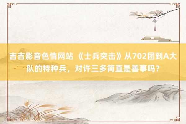 吉吉影音色情网站 《士兵突击》从702团到A大队的特种兵，对许三多简直是善事吗？