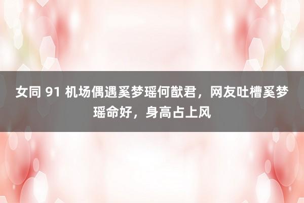 女同 91 机场偶遇奚梦瑶何猷君，网友吐槽奚梦瑶命好，身高占上风