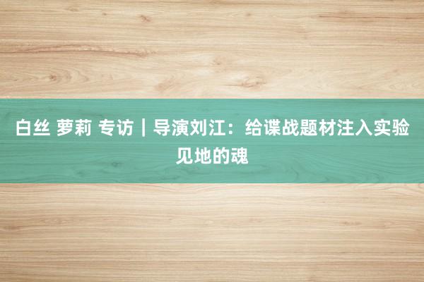 白丝 萝莉 专访｜导演刘江：给谍战题材注入实验见地的魂
