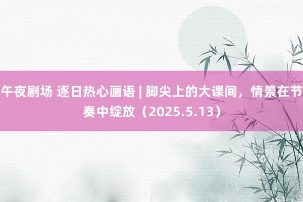 午夜剧场 逐日热心画语 | 脚尖上的大课间，情景在节奏中绽放（2025.5.13）