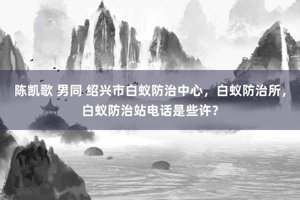 陈凯歌 男同 绍兴市白蚁防治中心，白蚁防治所，白蚁防治站电话是些许？