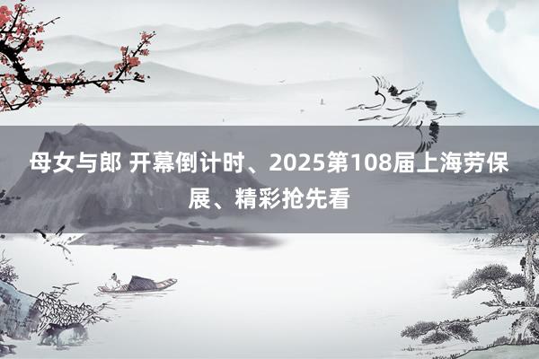 母女与郎 开幕倒计时、2025第108届上海劳保展、精彩抢先看